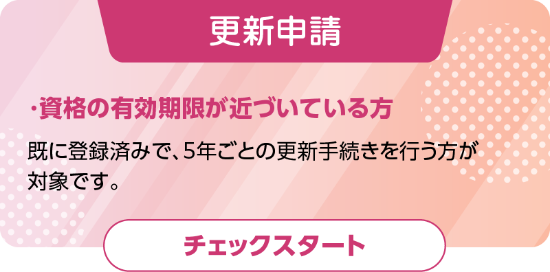 資格の有効期限が近づいている方（更新申請）既に登録済みで、5年ごとの更新手続きを行う方が対象です。